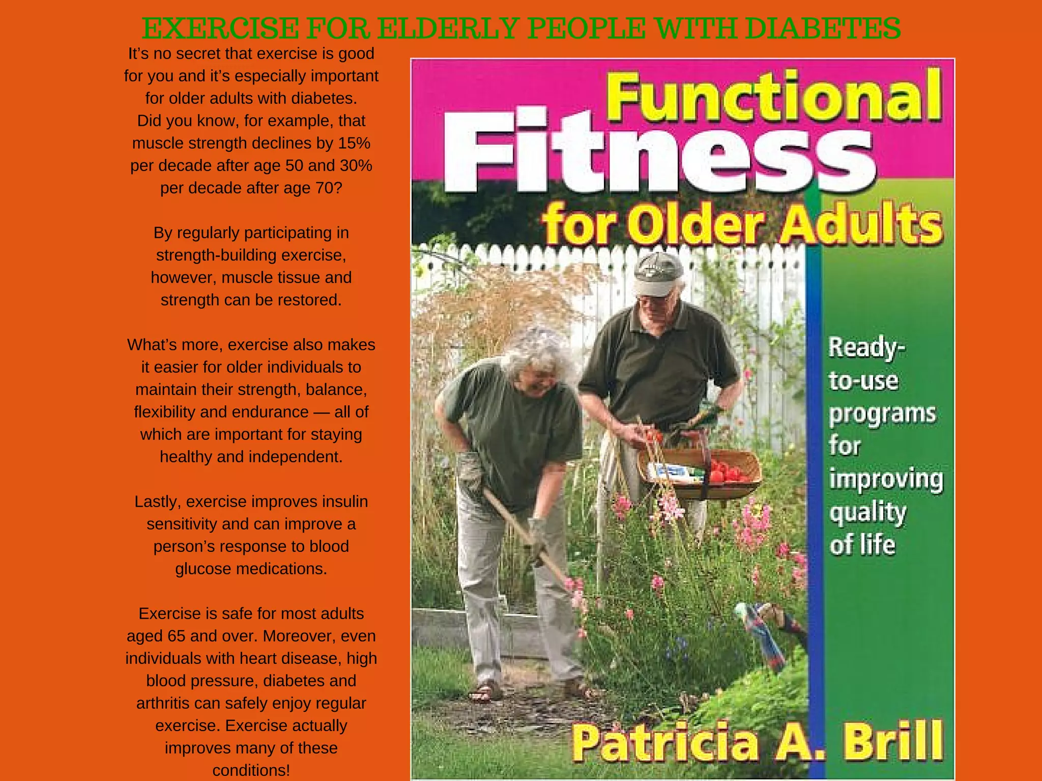 EXERCISE FOR ELDERLY PEOPLE WITH DIABETES
It’s no secret that exercise is good
for you and it’s especially important
for older adults with diabetes.
Did you know, for example, that
muscle strength declines by 15%
per decade after age 50 and 30%
per decade after age 70?
By regularly participating in
strength­building exercise,
however, muscle tissue and
strength can be restored.
What’s more, exercise also makes
it easier for older individuals to
maintain their strength, balance,
flexibility and endurance — all of
which are important for staying
healthy and independent.
Lastly, exercise improves insulin
sensitivity and can improve a
person’s response to blood
glucose medications.
Exercise is safe for most adults
aged 65 and over. Moreover, even
individuals with heart disease, high
blood pressure, diabetes and
arthritis can safely enjoy regular
exercise. Exercise actually
improves many of these
conditions!
 