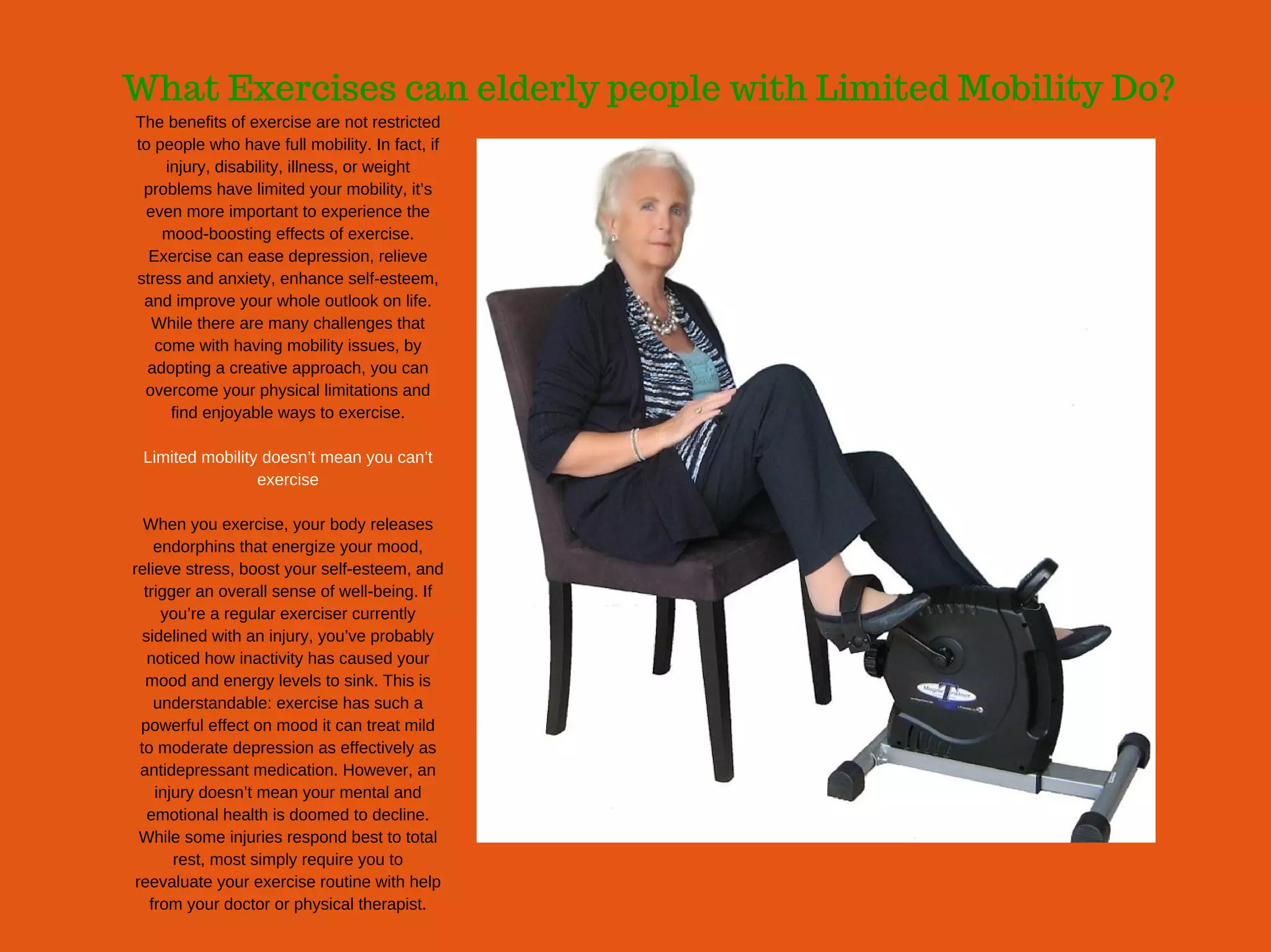 What Exercises can elderly people with Limited Mobility Do?
The benefits of exercise are not restricted
to people who have full mobility. In fact, if
injury, disability, illness, or weight
problems have limited your mobility, it’s
even more important to experience the
mood­boosting effects of exercise.
Exercise can ease depression, relieve
stress and anxiety, enhance self­esteem,
and improve your whole outlook on life.
While there are many challenges that
come with having mobility issues, by
adopting a creative approach, you can
overcome your physical limitations and
find enjoyable ways to exercise.
Limited mobility doesn’t mean you can’t
exercise
When you exercise, your body releases
endorphins that energize your mood,
relieve stress, boost your self­esteem, and
trigger an overall sense of well­being. If
you’re a regular exerciser currently
sidelined with an injury, you’ve probably
noticed how inactivity has caused your
mood and energy levels to sink. This is
understandable: exercise has such a
powerful effect on mood it can treat mild
to moderate depression as effectively as
antidepressant medication. However, an
injury doesn’t mean your mental and
emotional health is doomed to decline.
While some injuries respond best to total
rest, most simply require you to
reevaluate your exercise routine with help
from your doctor or physical therapist.
 