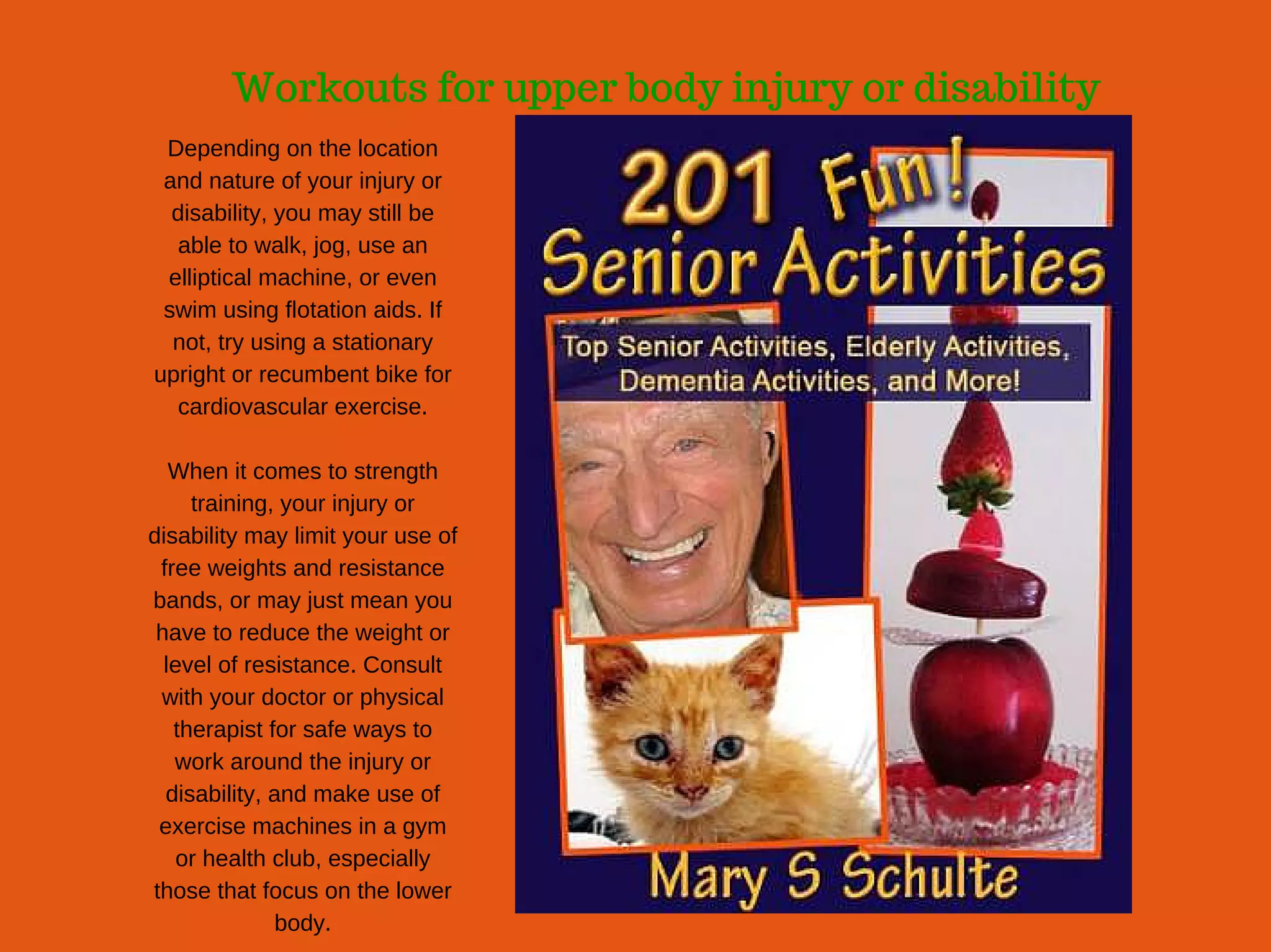 Workouts for upper body injury or disability
Depending on the location
and nature of your injury or
disability, you may still be
able to walk, jog, use an
elliptical machine, or even
swim using flotation aids. If
not, try using a stationary
upright or recumbent bike for
cardiovascular exercise.
When it comes to strength
training, your injury or
disability may limit your use of
free weights and resistance
bands, or may just mean you
have to reduce the weight or
level of resistance. Consult
with your doctor or physical
therapist for safe ways to
work around the injury or
disability, and make use of
exercise machines in a gym
or health club, especially
those that focus on the lower
body.
 