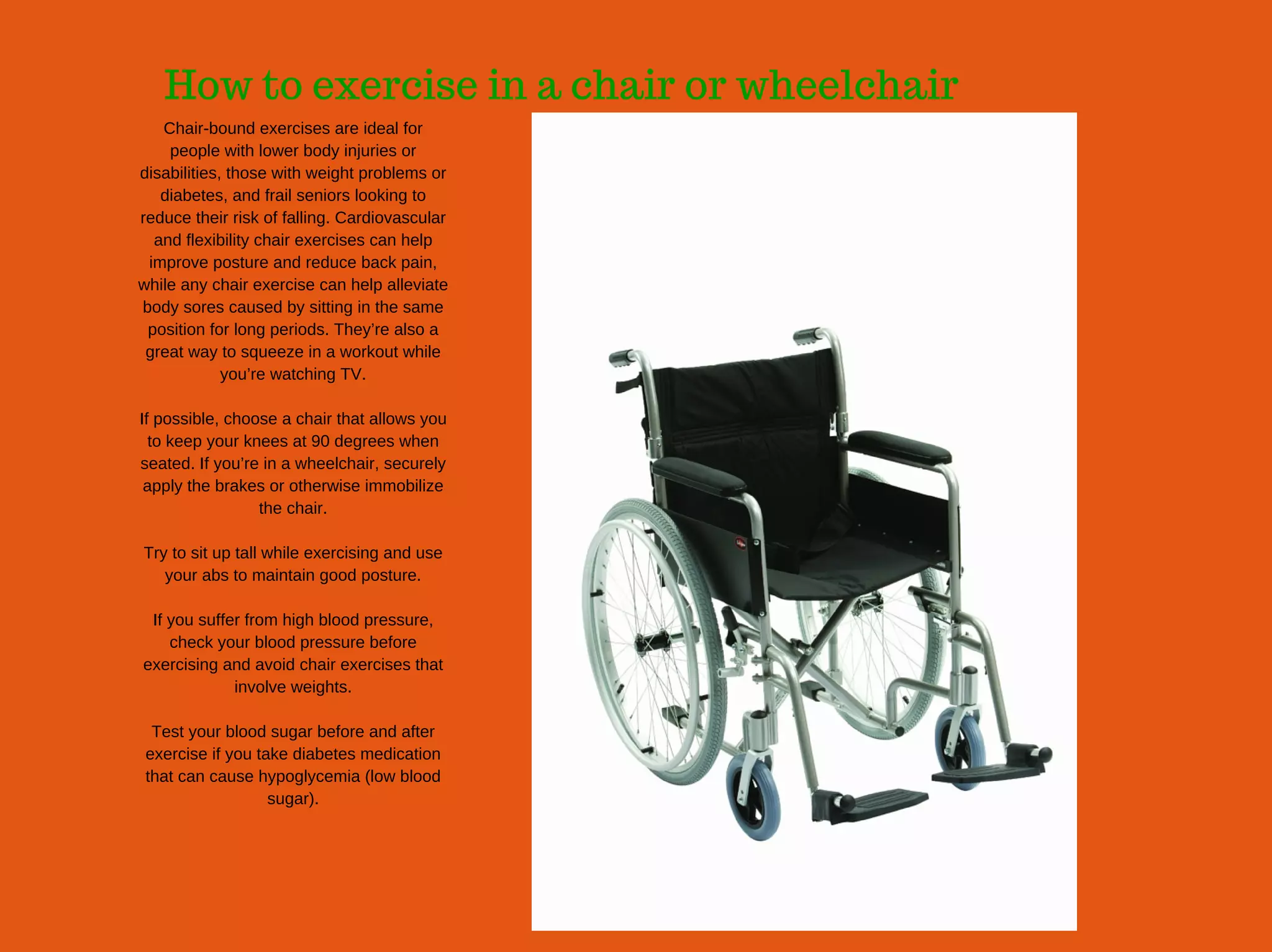 How to exercise in a chair or wheelchair
Chair­bound exercises are ideal for
people with lower body injuries or
disabilities, those with weight problems or
diabetes, and frail seniors looking to
reduce their risk of falling. Cardiovascular
and flexibility chair exercises can help
improve posture and reduce back pain,
while any chair exercise can help alleviate
body sores caused by sitting in the same
position for long periods. They’re also a
great way to squeeze in a workout while
you’re watching TV.
If possible, choose a chair that allows you
to keep your knees at 90 degrees when
seated. If you’re in a wheelchair, securely
apply the brakes or otherwise immobilize
the chair.
Try to sit up tall while exercising and use
your abs to maintain good posture.
If you suffer from high blood pressure,
check your blood pressure before
exercising and avoid chair exercises that
involve weights.
Test your blood sugar before and after
exercise if you take diabetes medication
that can cause hypoglycemia (low blood
sugar).
 