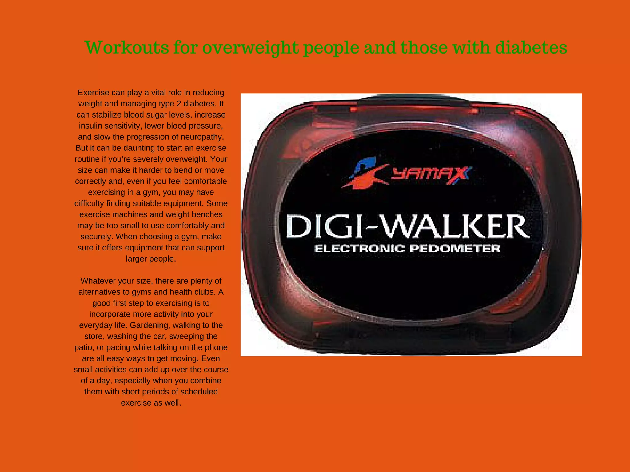 Workouts for overweight people and those with diabetes
Exercise can play a vital role in reducing
weight and managing type 2 diabetes. It
can stabilize blood sugar levels, increase
insulin sensitivity, lower blood pressure,
and slow the progression of neuropathy.
But it can be daunting to start an exercise
routine if you’re severely overweight. Your
size can make it harder to bend or move
correctly and, even if you feel comfortable
exercising in a gym, you may have
difficulty finding suitable equipment. Some
exercise machines and weight benches
may be too small to use comfortably and
securely. When choosing a gym, make
sure it offers equipment that can support
larger people.
Whatever your size, there are plenty of
alternatives to gyms and health clubs. A
good first step to exercising is to
incorporate more activity into your
everyday life. Gardening, walking to the
store, washing the car, sweeping the
patio, or pacing while talking on the phone
are all easy ways to get moving. Even
small activities can add up over the course
of a day, especially when you combine
them with short periods of scheduled
exercise as well.
 