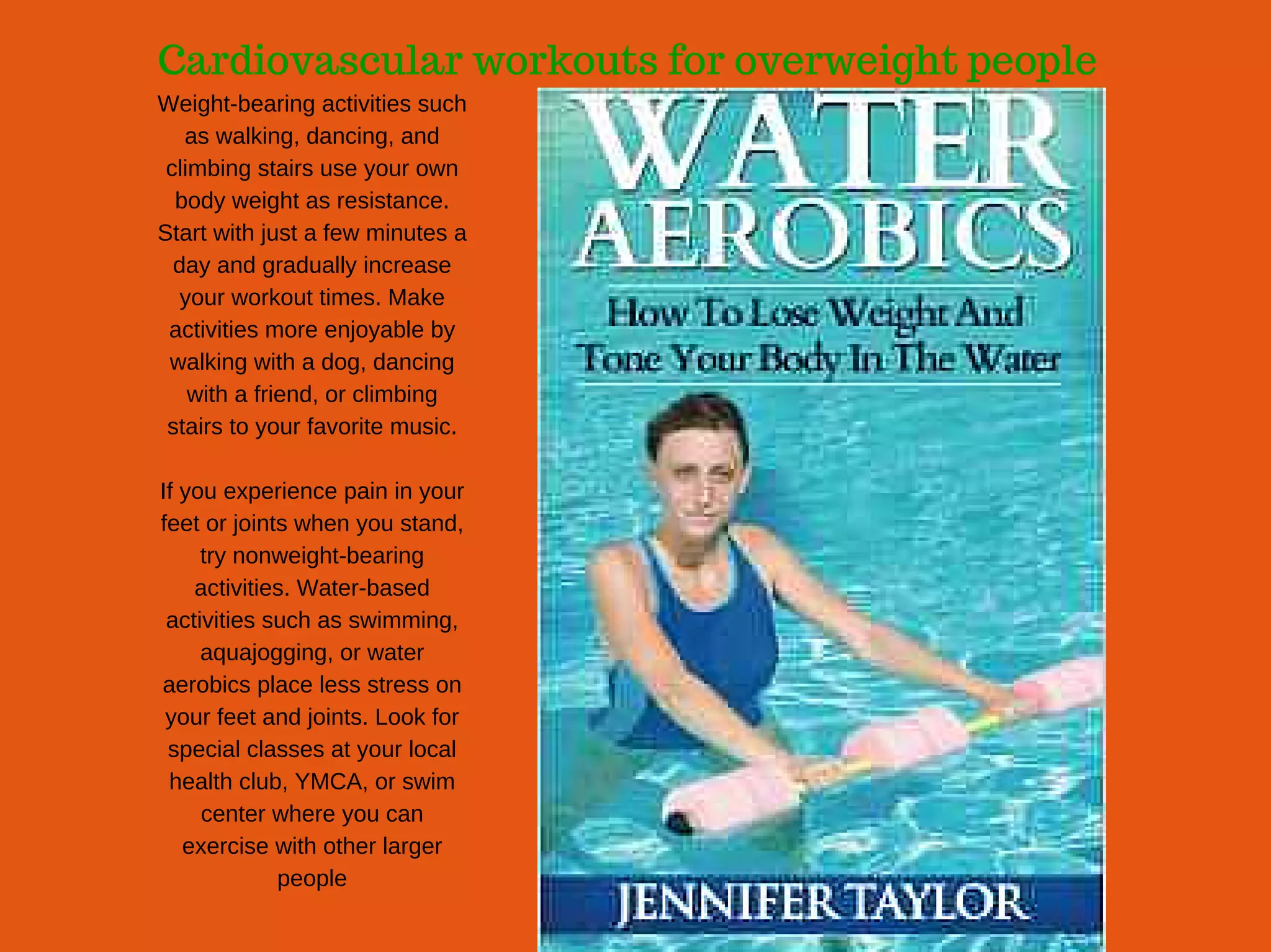 Cardiovascular workouts for overweight people
Weight­bearing activities such
as walking, dancing, and
climbing stairs use your own
body weight as resistance.
Start with just a few minutes a
day and gradually increase
your workout times. Make
activities more enjoyable by
walking with a dog, dancing
with a friend, or climbing
stairs to your favorite music.
If you experience pain in your
feet or joints when you stand,
try nonweight­bearing
activities. Water­based
activities such as swimming,
aquajogging, or water
aerobics place less stress on
your feet and joints. Look for
special classes at your local
health club, YMCA, or swim
center where you can
exercise with other larger
people
 