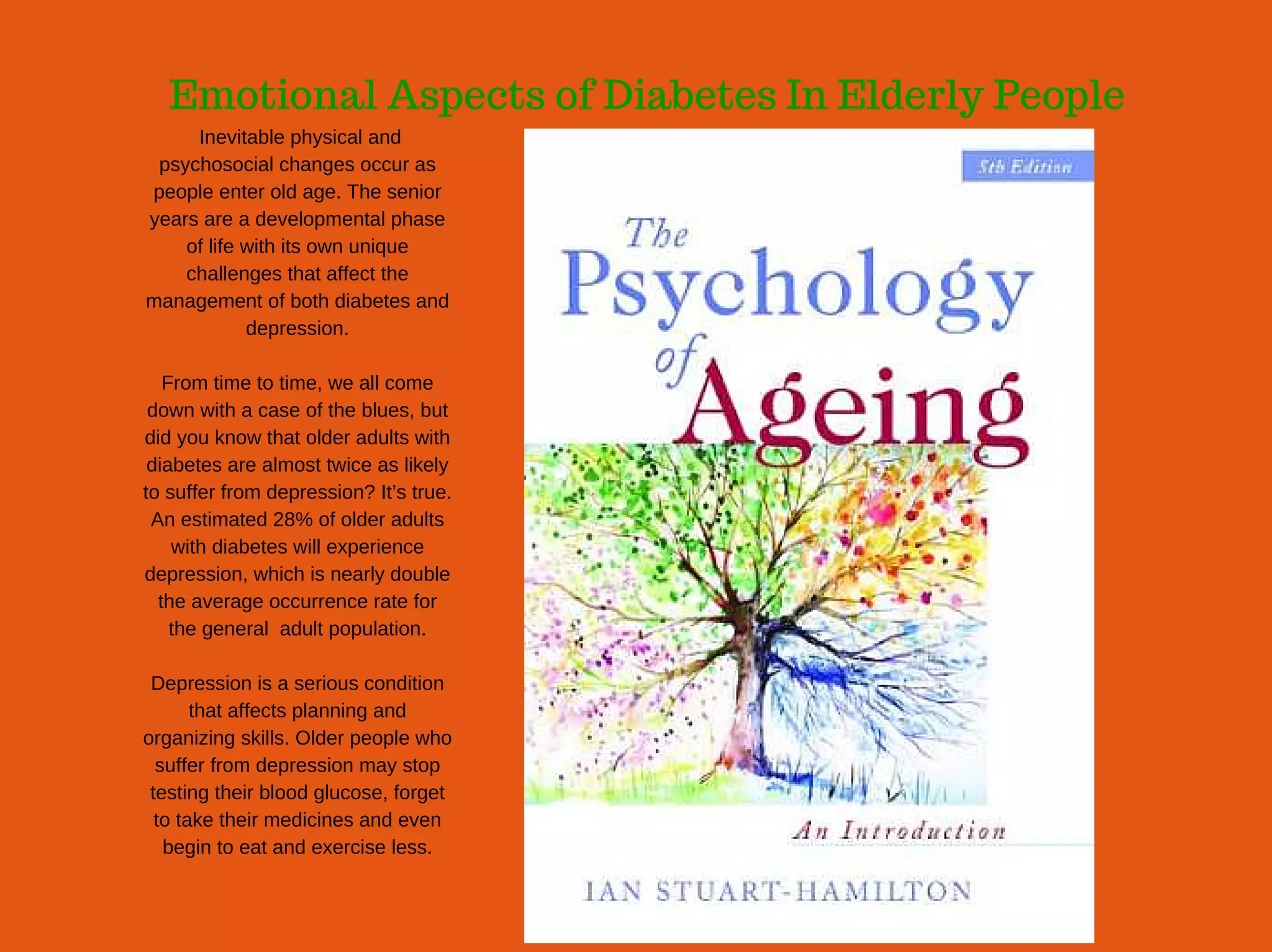 Emotional Aspects of Diabetes In Elderly People
 Inevitable physical and
psychosocial changes occur as
people enter old age. The senior
years are a developmental phase
of life with its own unique
challenges that affect the
management of both diabetes and
depression.
From time to time, we all come
down with a case of the blues, but
did you know that older adults with
diabetes are almost twice as likely
to suffer from depression? It’s true.
An estimated 28% of older adults
with diabetes will experience
depression, which is nearly double
the average occurrence rate for
the general  adult population.
Depression is a serious condition
that affects planning and
organizing skills. Older people who
suffer from depression may stop
testing their blood glucose, forget
to take their medicines and even
begin to eat and exercise less.
 