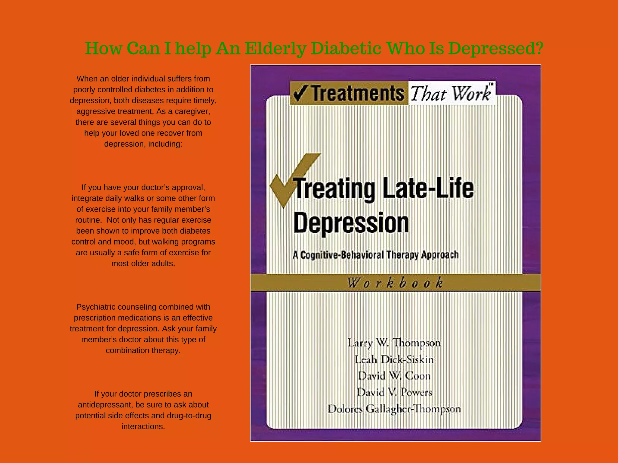 How Can I help An Elderly Diabetic Who Is Depressed?
When an older individual suffers from
poorly controlled diabetes in addition to
depression, both diseases require timely,
aggressive treatment. As a caregiver,
there are several things you can do to
help your loved one recover from
depression, including:
If you have your doctor’s approval,
integrate daily walks or some other form
of exercise into your family member’s
routine.  Not only has regular exercise
been shown to improve both diabetes
control and mood, but walking programs
are usually a safe form of exercise for
most older adults.
Psychiatric counseling combined with
prescription medications is an effective
treatment for depression. Ask your family
member’s doctor about this type of
combination therapy.
If your doctor prescribes an
antidepressant, be sure to ask about
potential side effects and drug­to­drug
interactions.
 