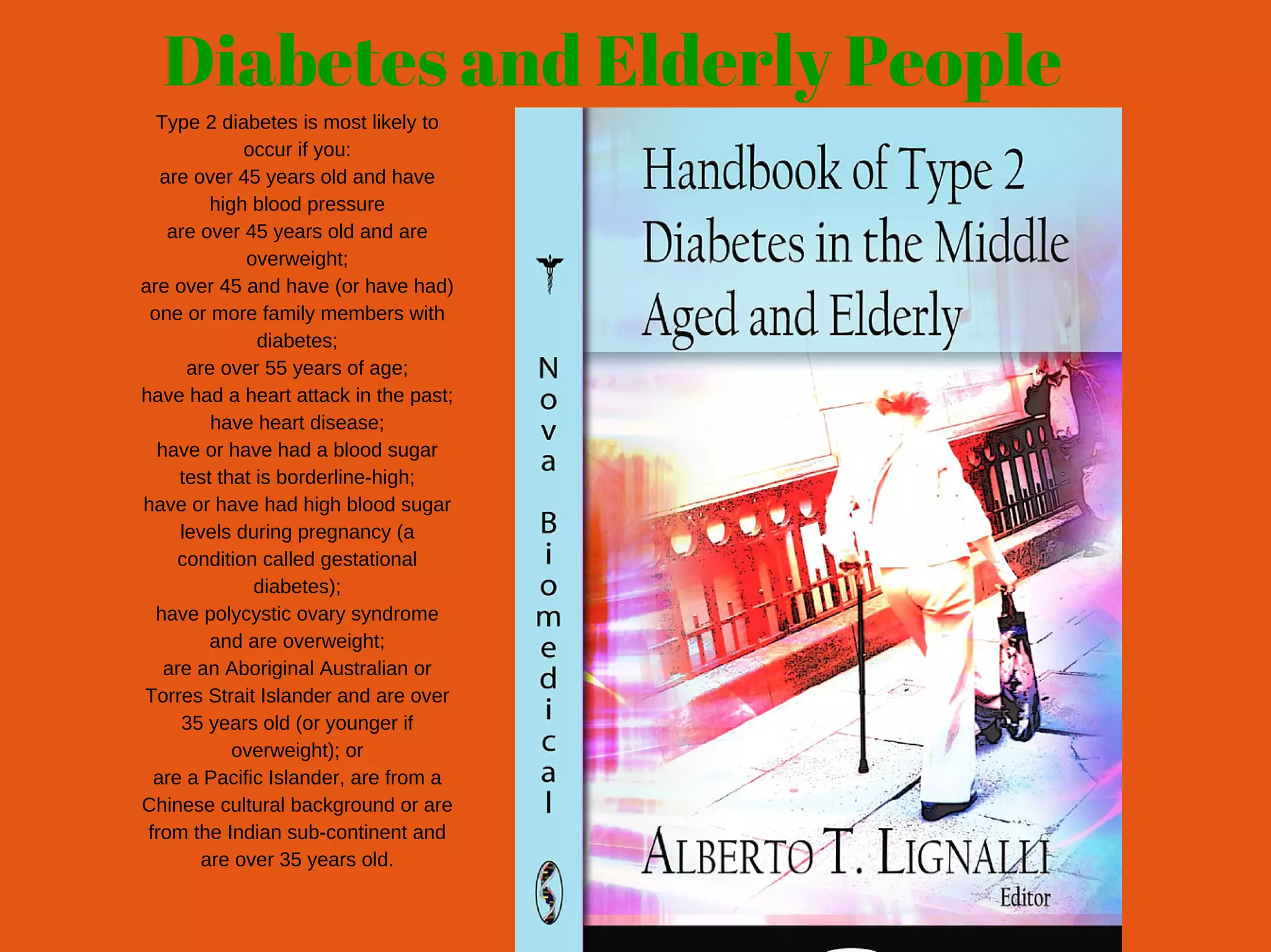 Diabetes and Elderly People
Type 2 diabetes is most likely to
occur if you:
are over 45 years old and have
high blood pressure
are over 45 years old and are
overweight;
are over 45 and have (or have had)
one or more family members with
diabetes;
are over 55 years of age;
have had a heart attack in the past;
have heart disease;
have or have had a blood sugar
test that is borderline­high;
have or have had high blood sugar
levels during pregnancy (a
condition called gestational
diabetes);
have polycystic ovary syndrome
and are overweight;
are an Aboriginal Australian or
Torres Strait Islander and are over
35 years old (or younger if
overweight); or
are a Pacific Islander, are from a
Chinese cultural background or are
from the Indian sub­continent and
are over 35 years old.
 