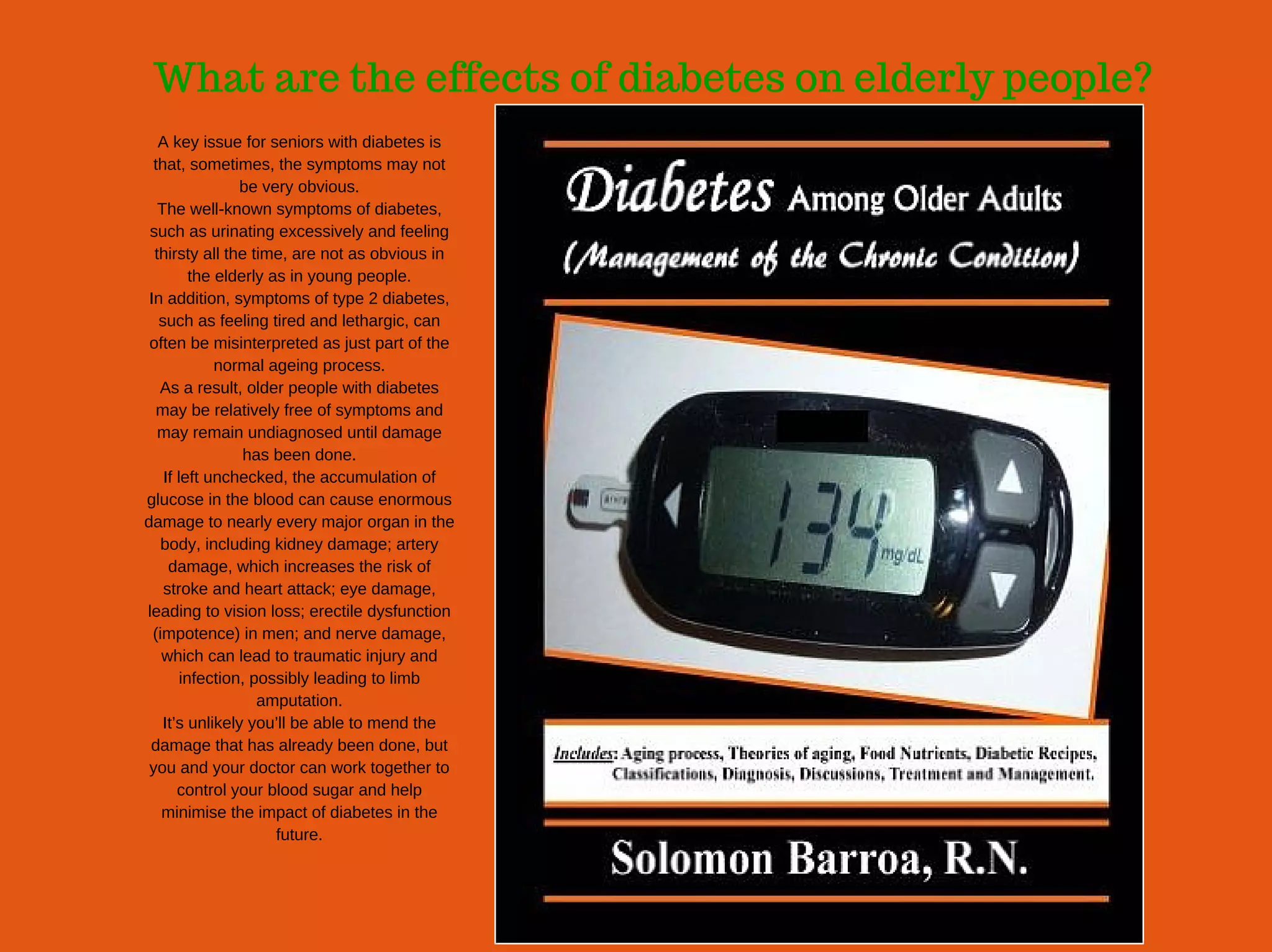 What are the effects of diabetes on elderly people?
A key issue for seniors with diabetes is
that, sometimes, the symptoms may not
be very obvious.
The well­known symptoms of diabetes,
such as urinating excessively and feeling
thirsty all the time, are not as obvious in
the elderly as in young people.
In addition, symptoms of type 2 diabetes,
such as feeling tired and lethargic, can
often be misinterpreted as just part of the
normal ageing process.
As a result, older people with diabetes
may be relatively free of symptoms and
may remain undiagnosed until damage
has been done.
If left unchecked, the accumulation of
glucose in the blood can cause enormous
damage to nearly every major organ in the
body, including kidney damage; artery
damage, which increases the risk of
stroke and heart attack; eye damage,
leading to vision loss; erectile dysfunction
(impotence) in men; and nerve damage,
which can lead to traumatic injury and
infection, possibly leading to limb
amputation.
It’s unlikely you’ll be able to mend the
damage that has already been done, but
you and your doctor can work together to
control your blood sugar and help
minimise the impact of diabetes in the
future.
 