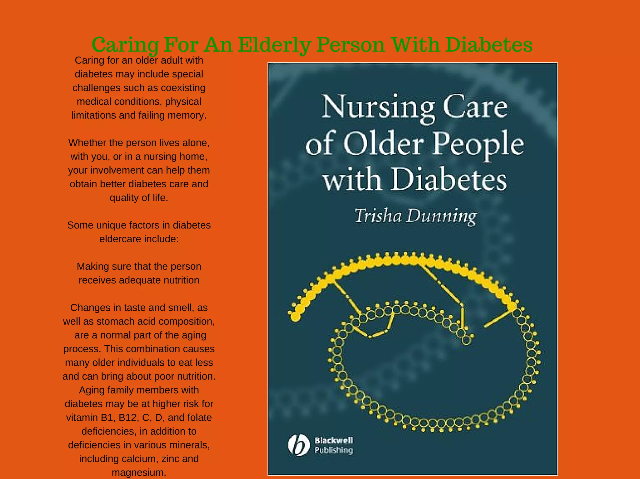 Caring For An Elderly Person With Diabetes
Caring for an older adult with
diabetes may include special
challenges such as coexisting
medical conditions, physical
limitations and failing memory.
Whether the person lives alone,
with you, or in a nursing home,
your involvement can help them
obtain better diabetes care and
quality of life.
Some unique factors in diabetes
eldercare include:
Making sure that the person
receives adequate nutrition
Changes in taste and smell, as
well as stomach acid composition,
 are a normal part of the aging
process. This combination causes
many older individuals to eat less
and can bring about poor nutrition.
Aging family members with
diabetes may be at higher risk for
vitamin B1, B12, C, D, and folate
deficiencies, in addition to
deficiencies in various minerals,
including calcium, zinc and
magnesium.
 