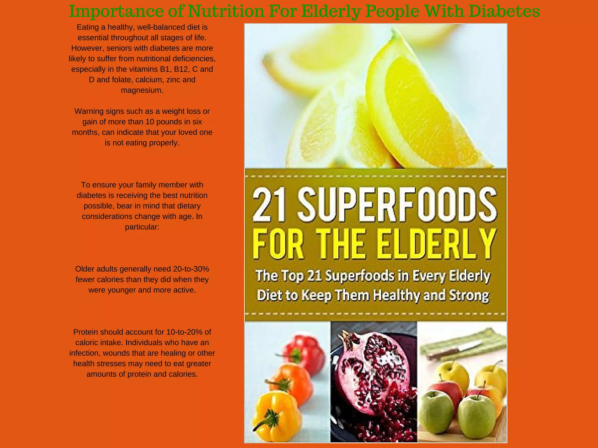 Importance of Nutrition For Elderly People With Diabetes
Eating a healthy, well­balanced diet is
essential throughout all stages of life.
However, seniors with diabetes are more
likely to suffer from nutritional deficiencies,
especially in the vitamins B1, B12, C and
D and folate, calcium, zinc and
magnesium.
Warning signs such as a weight loss or
gain of more than 10 pounds in six
months, can indicate that your loved one
is not eating properly.
To ensure your family member with
diabetes is receiving the best nutrition
possible, bear in mind that dietary
considerations change with age. In
particular:
Older adults generally need 20­to­30%
fewer calories than they did when they
were younger and more active.
Protein should account for 10­to­20% of
caloric intake. Individuals who have an
infection, wounds that are healing or other
health stresses may need to eat greater
amounts of protein and calories.
 