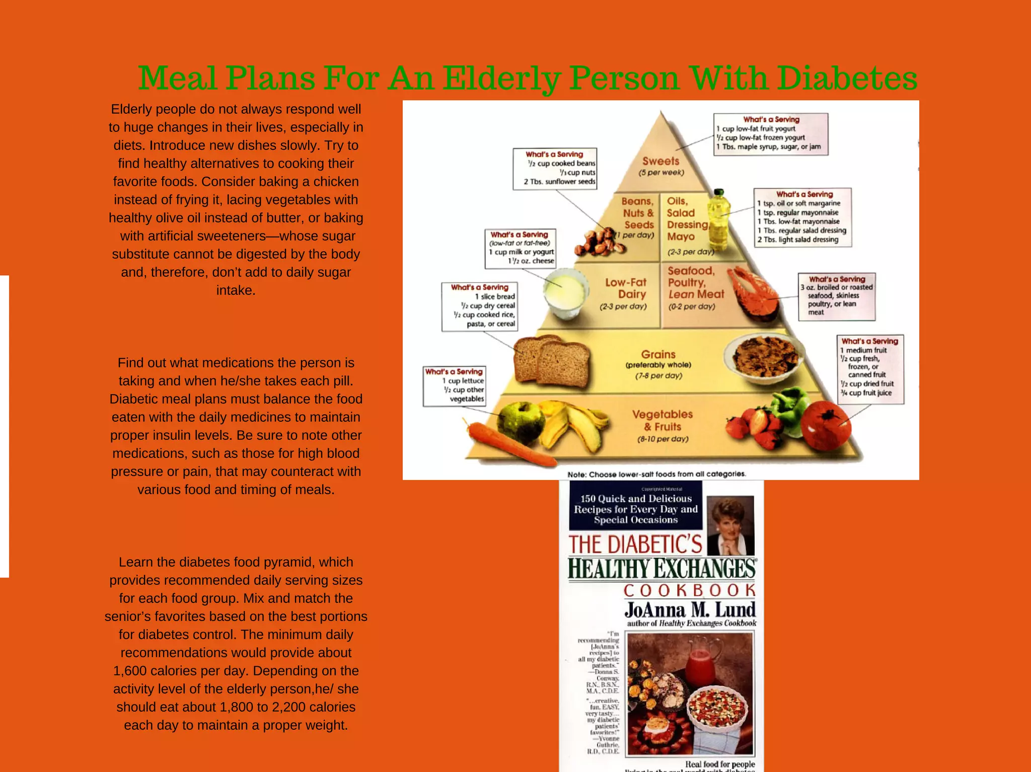 Meal Plans For An Elderly Person With Diabetes
Elderly people do not always respond well
to huge changes in their lives, especially in
diets. Introduce new dishes slowly. Try to
find healthy alternatives to cooking their
favorite foods. Consider baking a chicken
instead of frying it, lacing vegetables with
healthy olive oil instead of butter, or baking
 with artificial sweeteners—whose sugar
substitute cannot be digested by the body
and, therefore, don’t add to daily sugar
intake.
Find out what medications the person is
taking and when he/she takes each pill.
Diabetic meal plans must balance the food
eaten with the daily medicines to maintain
proper insulin levels. Be sure to note other
medications, such as those for high blood
pressure or pain, that may counteract with
various food and timing of meals.
Learn the diabetes food pyramid, which
provides recommended daily serving sizes
for each food group. Mix and match the
senior’s favorites based on the best portions
for diabetes control. The minimum daily
recommendations would provide about
1,600 calories per day. Depending on the
activity level of the elderly person,he/ she
should eat about 1,800 to 2,200 calories
each day to maintain a proper weight.
 