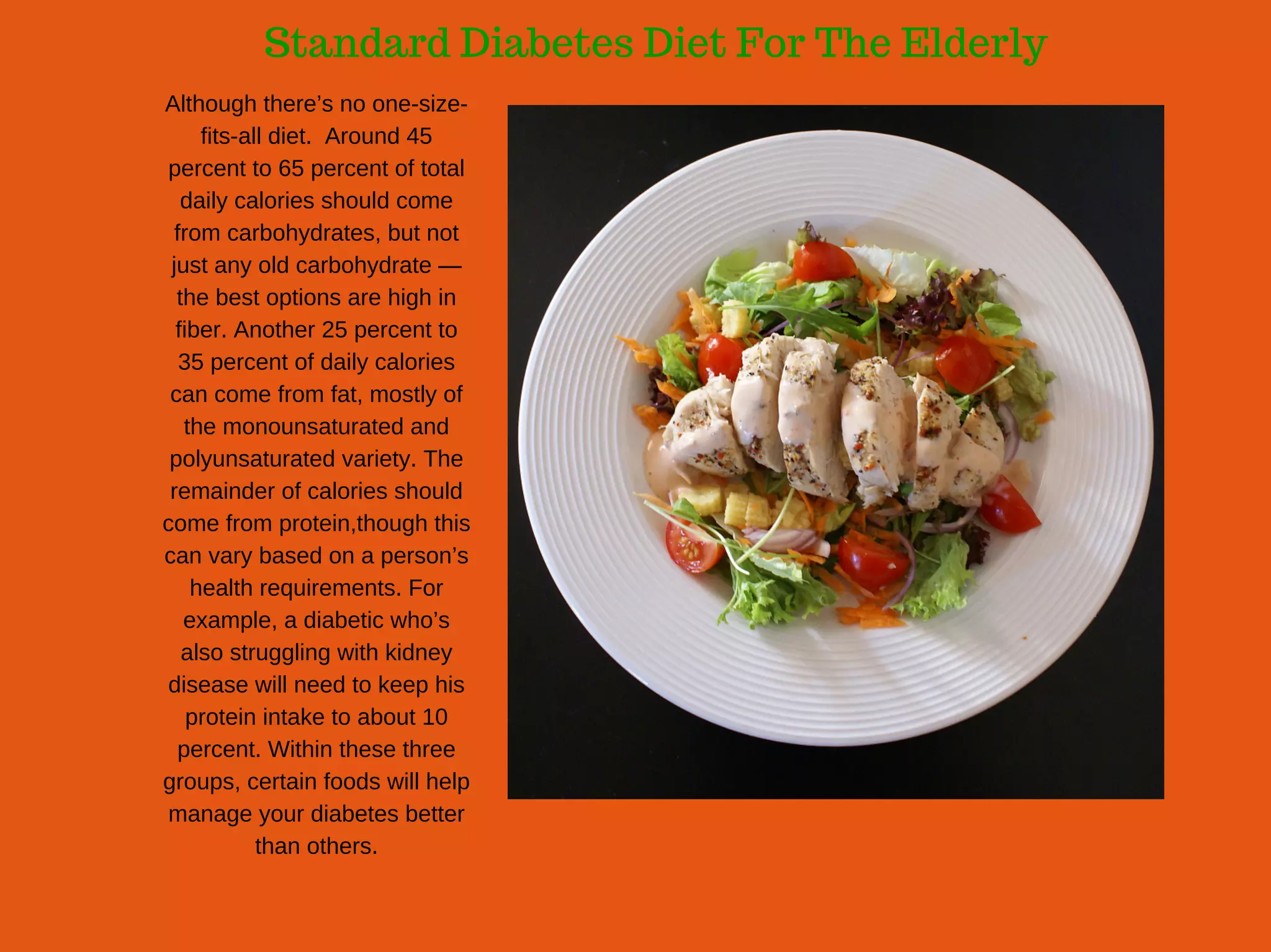 Standard Diabetes Diet For The Elderly
Although there’s no one­size­
fits­all diet.  Around 45
percent to 65 percent of total
daily calories should come
from carbohydrates, but not
just any old carbohydrate —
the best options are high in
fiber. Another 25 percent to
35 percent of daily calories
can come from fat, mostly of
the monounsaturated and
polyunsaturated variety. The
remainder of calories should
come from protein,though this
can vary based on a person’s
health requirements. For
example, a diabetic who’s
also struggling with kidney
disease will need to keep his
protein intake to about 10
percent. Within these three
groups, certain foods will help
manage your diabetes better
than others.
 