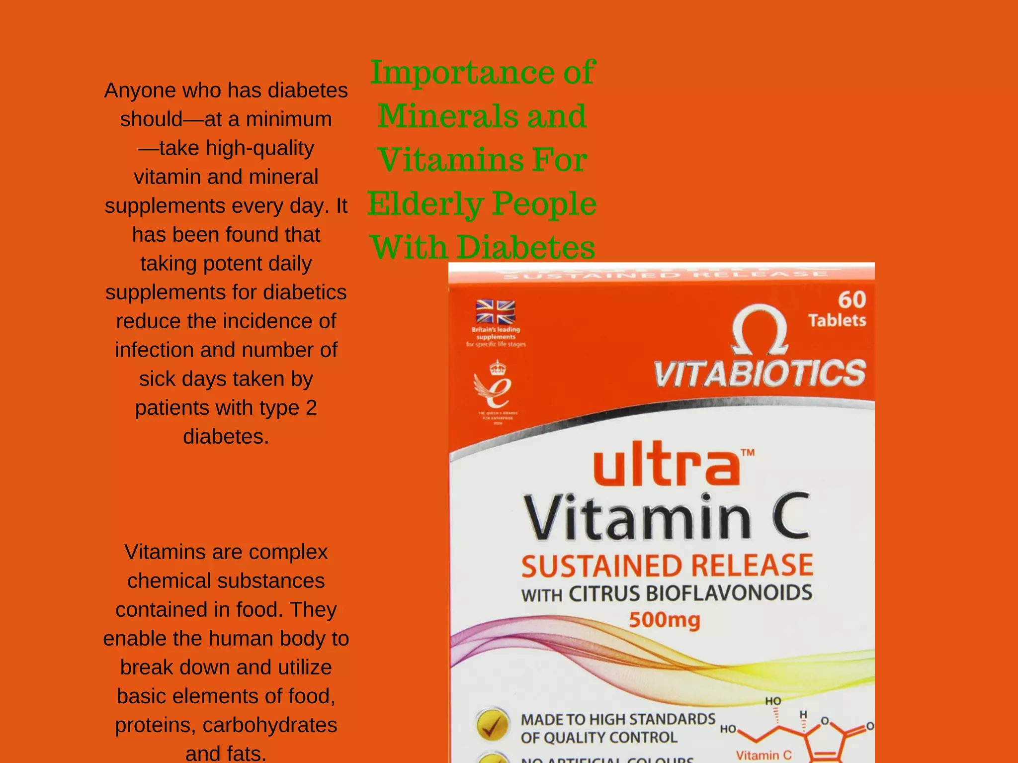 Importance of
Minerals and
Vitamins For
Elderly People
With Diabetes
Anyone who has diabetes
should—at a minimum
—take high­quality
vitamin and mineral
supplements every day. It
has been found that
taking potent daily
supplements for diabetics
reduce the incidence of
infection and number of
sick days taken by
patients with type 2
diabetes.
Vitamins are complex
chemical substances
contained in food. They
enable the human body to
break down and utilize
basic elements of food,
proteins, carbohydrates
and fats.
 