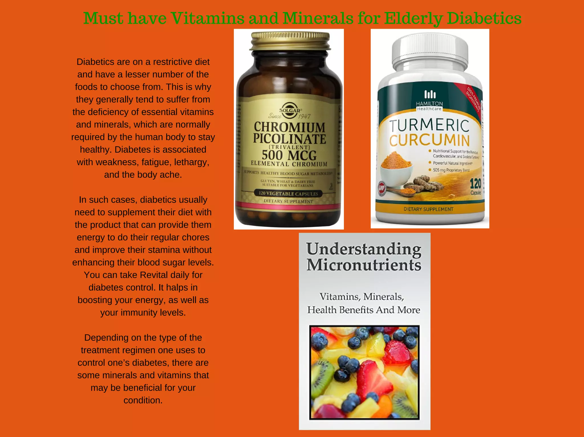 Must have Vitamins and Minerals for Elderly Diabetics
Diabetics are on a restrictive diet
and have a lesser number of the
foods to choose from. This is why
they generally tend to suffer from
the deficiency of essential vitamins
and minerals, which are normally
required by the human body to stay
healthy. Diabetes is associated
with weakness, fatigue, lethargy,
and the body ache.
In such cases, diabetics usually
need to supplement their diet with
the product that can provide them
energy to do their regular chores
and improve their stamina without
enhancing their blood sugar levels.
You can take Revital daily for
diabetes control. It halps in
boosting your energy, as well as
your immunity levels.
Depending on the type of the
treatment regimen one uses to
control one’s diabetes, there are
some minerals and vitamins that
may be beneficial for your
condition.
 