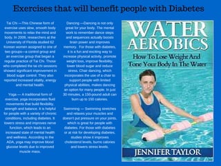 Exercises that will benefit people with Diabetes
Tai Chi —This Chinese form of
exercise uses slow, smooth body
movements to relax the mind and
body. In 2009, researchers at the
University of Florida studied 62
Korean women assigned to one of
two groups—a control group and
an exercise group that began a
regular practice of Tai Chi. Those
who completed the tai chi sessions
showed significant improvement in
blood sugar control. They also
reported increased vitality, energy
and mental health.
Yoga — A traditional form of
exercise, yoga incorporates fluid
movements that build flexibility,
strength and balance. It is helpful
for people with a variety of chronic
conditions, including diabetes. It
lowers stress and improves nerve
function, which leads to an
increased state of mental health
and wellness. According to the
ADA, yoga may improve blood
glucose levels due to improved
muscle mass.
Dancing —Dancing is not only
great for your body. The mental
work to remember dance steps
and sequences actually boosts
brain power and improves
memory.  For those with diabetes,
it is a fun and exciting way to
increase physical activity, promote
weight loss, improve flexibility,
lower blood sugar and reduce
stress. Chair dancing, which
incorporates the use of a chair to
support people with limited
physical abilities, makes dancing
an option for many people. In just
30 minutes, a 150­pound adult can
burn up to 150 calories.
Swimming — Swimming stretches
and relaxes your muscles and
doesn’t put pressure on your joints,
which is great for people with
diabetes. For those with diabetes
or at risk for developing diabetes,
studies show it improves
cholesterol levels, burns calories
and lowers stress levels.
 
