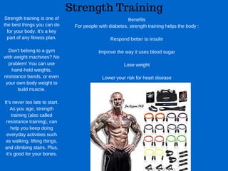 Strength Training
Strength training is one of
the best things you can do
for your body. It’s a key
part of any fitness plan.
Don’t belong to a gym
with weight machines? No
problem! You can use
hand­held weights,
resistance bands, or even
your own body weight to
build muscle.
It’s never too late to start.
As you age, strength
training (also called
resistance training), can
help you keep doing
everyday activities such
as walking, lifting things,
and climbing stairs. Plus,
it’s good for your bones.
Benefits
For people with diabetes, strength training helps the body :
Respond better to insulin
Improve the way it uses blood sugar
Lose weight
Lower your risk for heart disease
 