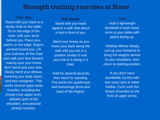 Strength training exercises at Home
Chair Dips
 Stand with your back to a
sturdy chair or low table.
Sit on the edge of the
chair, with your arms
behind you. Place your
palms on the edge, fingers
pointed toward you. Lift
your buttocks off the chair
and walk your feet forward,
making sure your knees
don’t bend past your toes.
Slowly bend your elbows,
lowering your body down,
and then straighten. This
works several upper­body
muscles, including the
triceps (rear upper arm),
deltoids (part of the
shoulder), and pectoral
(chest) muscles.
Wall Squats 
Stand with your back
against a wall, feet about
a foot in front of you.
 Bend your knees as you
lower your back along the
wall until you are in a
position similar to one
you’d be in if sitting in a
chair.
 Hold for several seconds,
then return to standing.
This works the quadriceps
and hamstrings (front and
back of the thighs).
Curls
Hold a lightweight
dumbbell in each hand,
arms at your sides with
palms facing up.
 Holding elbows steady,
curl up your forearms to
bring the weights almost
to your shoulders, then
return to starting position.
If you don’t have
dumbbells, try this with
two soup cans or water
bottles. Curls work the
biceps (muscles on the
front of upper arms).
 