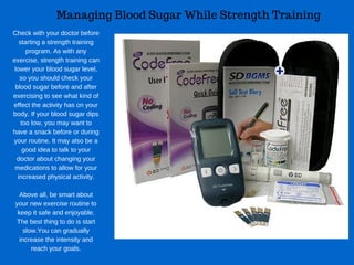 Managing Blood Sugar While Strength Training
Check with your doctor before
starting a strength training
program. As with any
exercise, strength training can
lower your blood sugar level,
so you should check your
blood sugar before and after
exercising to see what kind of
effect the activity has on your
body. If your blood sugar dips
too low, you may want to
have a snack before or during
your routine. It may also be a
good idea to talk to your
doctor about changing your
medications to allow for your
increased physical activity.
Above all, be smart about
your new exercise routine to
keep it safe and enjoyable.
The best thing to do is start
slow.You can gradually
increase the intensity and
reach your goals.
 