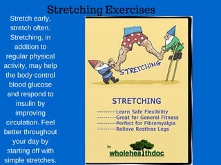 Stretching Exercises
Stretch early,
stretch often.
Stretching, in
addition to
regular physical
activity, may help
the body control
blood glucose
and respond to
insulin by
improving
circulation. Feel
better throughout
your day by
starting off with
simple stretches.
 