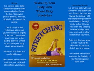 Wake Up Your
Body with
These Easy
Stretches
Bridge
Lie on your back; bend
knees with feet hip­width
apart and palms flat on
the bed. Using your
gluteal (buttock) muscles,
slowly lift hips toward the
ceiling.
Curl your spine one
vertebra at a time until
your shoulders are slightly
off the bed. Then slowly
lower your hips to the
starting position. Exhale
as you raise your body;
inhale as you lower it.
Perform 5 to 8 times at a
comfortable pace.
The benefit: This exercise
stretches your back and
strengthens your glutes
Hamstring Stretch
Lie on your back with one
knee bent and foot on the
bed. Extend the other leg
toward the ceiling. Hold
the extended leg with both
hands behind the thigh,
gently pulling it toward
your torso and keeping
the knee straight. Rest
your head on the pillow;
do not strain your neck.
Point and flex your ankle
joint as you hold the
stretch for 10 seconds.
Switch legs and repeat.
The benefit: This stretch
increases the flexibility of
your hamstrings and
lower back.
 