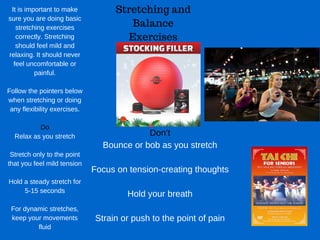 Stretching and
Balance
Exercises
It is important to make
sure you are doing basic
stretching exercises
correctly. Stretching
should feel mild and
relaxing. It should never
feel uncomfortable or
painful.
Follow the pointers below
when stretching or doing
any flexibility exercises.
Do
Relax as you stretch
Stretch only to the point
that you feel mild tension
Hold a steady stretch for
5­15 seconds
For dynamic stretches,
keep your movements
fluid
Don’t
Bounce or bob as you stretch
Focus on tension­creating thoughts
Hold your breath
Strain or push to the point of pain
 