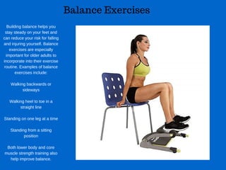 Balance Exercises
Building balance helps you
stay steady on your feet and
can reduce your risk for falling
and injuring yourself. Balance
exercises are especially
important for older adults to
incorporate into their exercise
routine. Examples of balance
exercises include:
Walking backwards or
sideways
Walking heel to toe in a
straight line
Standing on one leg at a time
Standing from a sitting
position
Both lower body and core
muscle strength training also
help improve balance.
 