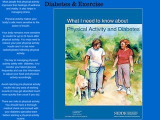 Diabetes & Exercise
Most people find physical activity
improves their feelings of wellness
and vitality. It also helps in
managing stress.
Physical activity makes your
body’s cells more sensitive to the
action of insulin.
Your body remains more sensitive
to insulin for up to 24 hours after
physical activity. You may need to
reduce your post physical activity
insulin and / or eat more
carbohydrates following physical
activity.
The key to managing physical
activity safely with  diabetes, is to
monitor your blood glucose
frequently and use this information
to adjust your food and physical
activity accordingly.
Avoid injecting pre­physical activity
insulin into any area of working
muscle (it may get absorbed much
more quickly than usual if you do).
There are risks to physical activity.
You should have a thorough
medical check and consult with
your diabetes specialist team
before starting a physical activity
routine.
 