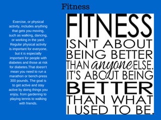 Fitness
Exercise, or physical
activity, includes anything
that gets you moving,
such as walking, dancing,
or working in the yard.
Regular physical activity
is important for everyone,
but it is especially
important for people with
diabetes and those at risk
for diabetes.That doesn’t
mean you need to run a
marathon or bench­press
300 pounds. The goal is
to get active and stay
active by doing things you
enjoy, from gardening to
playing tennis to walking
with friends.
 