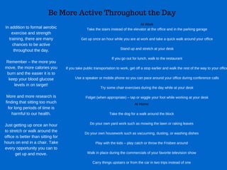 Be More Active Throughout the Day
In addition to formal aerobic
exercise and strength
training, there are many
chances to be active
throughout the day.
Remember – the more you
move, the more calories you
burn and the easier it is to
keep your blood glucose
levels in on target!
More and more research is
finding that sitting too much
for long periods of time is
harmful to our health.
Just getting up once an hour
to stretch or walk around the
office is better than sitting for
hours on end in a chair. Take
every opportunity you can to
get up and move.
At Work
Take the stairs instead of the elevator at the office and in the parking garage
Get up once an hour while you are at work and take a quick walk around your office
Stand up and stretch at your desk
If you go out for lunch, walk to the restaurant
If you take public transportation to work, get off a stop earlier and walk the rest of the way to your office
Use a speaker or mobile phone so you can pace around your office during conference calls
Try some chair exercises during the day while at your desk
Fidget (when appropriate) – tap or wiggle your foot while working at your desk
At Home
Take the dog for a walk around the block
Do your own yard work such as mowing the lawn or raking leaves
Do your own housework such as vacuuming, dusting, or washing dishes
Play with the kids – play catch or throw the Frisbee around
Walk in place during the commercials of your favorite television show
Carry things upstairs or from the car in two trips instead of one
 
