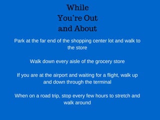 While
You’re Out
and About
Park at the far end of the shopping center lot and walk to
the store
Walk down every aisle of the grocery store
If you are at the airport and waiting for a flight, walk up
and down through the terminal
When on a road trip, stop every few hours to stretch and
walk around
 