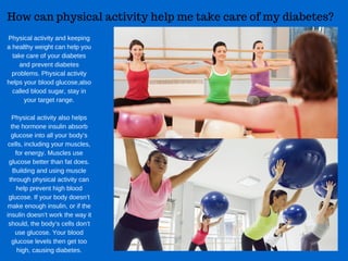 How can physical activity help me take care of my diabetes?​
Physical activity and keeping
a healthy weight can help you
take care of your diabetes
and prevent diabetes
problems. Physical activity
helps your blood glucose,also
called blood sugar, stay in
your target range.
Physical activity also helps
the hormone insulin absorb
glucose into all your body’s
cells, including your muscles,
for energy. Muscles use
glucose better than fat does.
Building and using muscle
through physical activity can
help prevent high blood
glucose. If your body doesn’t
make enough insulin, or if the
insulin doesn’t work the way it
should, the body’s cells don’t
use glucose. Your blood
glucose levels then get too
high, causing diabetes.
 