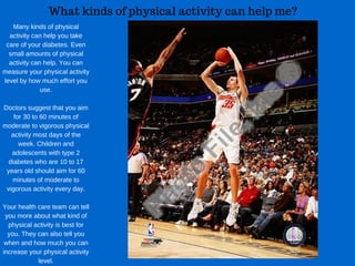 What kinds of physical activity can help me?
Many kinds of physical
activity can help you take
care of your diabetes. Even
small amounts of physical
activity can help. You can
measure your physical activity
level by how much effort you
use.
Doctors suggest that you aim
for 30 to 60 minutes of
moderate to vigorous physical
activity most days of the
week. Children and
adolescents with type 2
diabetes who are 10 to 17
years old should aim for 60
minutes of moderate to
vigorous activity every day.
Your health care team can tell
you more about what kind of
physical activity is best for
you. They can also tell you
when and how much you can
increase your physical activity
level.
 