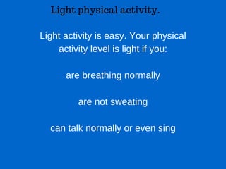 Light physical activity.
Light activity is easy. Your physical
activity level is light if you:
are breathing normally
are not sweating
can talk normally or even sing
 