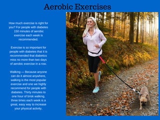 Aerobic Exercises
How much exercise is right for
you? For people with diabetes
 150 minutes of aerobic
exercise each week is
recommended.
Exercise is so important for
people with diabetes that it is
recommended that diabetics
miss no more than two days
of aerobic exercise in a row.
Walking — Because anyone
can do it almost anywhere,
walking is the most popular
exercise and one we highly
recommend for people with
diabetes. Thirty minutes to
one hour of brisk walking,
three times each week is a
great, easy way to increase
your physical activity.
 