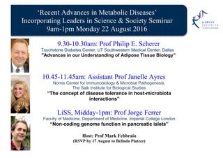 ‘Recent Advances in Metabolic Diseases’
Incorporating Leaders in Science & Society Seminar
9am-1pm Monday 22 August 2016
9.30-10.30am: Prof Philip E. Scherer
Touchstone Diabetes Center, UT Southwestern Medical Center, Dallas
"Advances in our Understanding of Adipose Tissue Biology”
10.45-11.45am: Assistant Prof Janelle Ayres
Nomis Center for Immunobiology & Microbial Pathogenesis,
The Salk Institute for Biological Studies
“The concept of disease tolerance in host-microbiota
interactions”
LiSS, Midday-1pm: Prof Jorge Ferrer
Faculty of Medicine, Department of Medicine, Imperial College London
“Non-coding genome function in pancreatic islets”
Host: Prof Mark Febbraio
(RSVP by 17 August to Belinda Platzer)
 