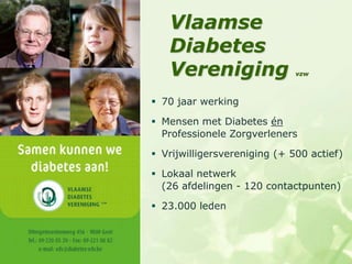Vlaamse
   Diabetes
   Vereniging                 vzw



 70 jaar werking

 Mensen met Diabetes én
  Professionele Zorgverleners

 Vrijwilligersvereniging (+ 500 actief)

 Lokaal netwerk
  (26 afdelingen - 120 contactpunten)

 23.000 leden
 