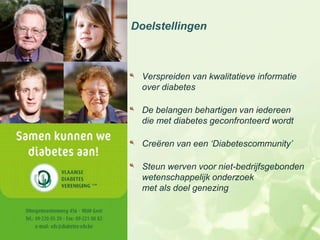 Doelstellingen



  Verspreiden van kwalitatieve informatie
  over diabetes

  De belangen behartigen van iedereen
  die met diabetes geconfronteerd wordt

  Creëren van een ‘Diabetescommunity’

  Steun werven voor niet-bedrijfsgebonden
  wetenschappelijk onderzoek
  met als doel genezing
 