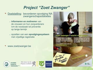 Project “Zoet Zwanger”
Doelstelling: bevorderen opvolging NA
              zwangerschapsdiabetes
  informeren en motiveren van
  de vrouwen en hun zorgverleners
  ivm de noodzaak tot preventie
  op lange termijn

  opzetten van een opvolgingssysteem
  met vrijwillige registratie



www.zoetzwanger.be
 
