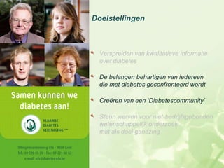 Doelstellingen



  Verspreiden van kwalitatieve informatie
  over diabetes

  De belangen behartigen van iedereen
  die met diabetes geconfronteerd wordt

  Creëren van een ‘Diabetescommunity’

  Steun werven voor niet-bedrijfsgebonden
  wetenschappelijk onderzoek
  met als doel genezing
 