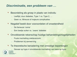Discriminatie, een probleem van …

  Beoordeling als groep in plaats van individu
     Leeftijd, duur diabetes, Type 1 vs. Type 2, …
     Geen vs. Mineure of majeure complicaties

  Negatief beeld door vooroordelen of onwetendheid
     De fameuze „coma‟
     Een beetje suiker vs. „zware‟ diabetes

  Onvoldoende rekenschap huidige behandelingsmogelijkheden
     Foute inschatting ziekteverzuim
     Problemen bij aanwerving

  Te theoretische benadering met onnodige beperkingen
     Gevaar op hypo ≠ onvoldoende inschatting van kans op hypo
 