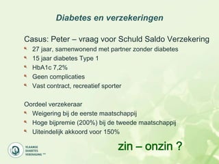 Diabetes en verzekeringen

Casus: Peter – vraag voor Schuld Saldo Verzekering
  27 jaar, samenwonend met partner zonder diabetes
  15 jaar diabetes Type 1
  HbA1c 7,2%
  Geen complicaties
  Vast contract, recreatief sporter

Oordeel verzekeraar
  Weigering bij de eerste maatschappij
  Hoge bijpremie (200%) bij de tweede maatschappij
  Uiteindelijk akkoord voor 150%

                              zin – onzin ?
 