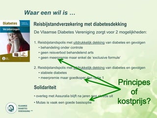 Waar een wil is …
   Reisbijstandverzekering met diabetesdekking
   De Vlaamse Diabetes Vereniging zorgt voor 2 mogelijkheden:

   1. Reisbijstandspolis met uitdrukkelijk dekking van diabetes en gevolgen
      • behandeling onder controle
      • geen reisverbod behandelend arts
      • geen meerpremie maar enkel de „exclusive formule‟

   2. Reisbijstandspolis met uitdrukkelijk dekking van diabetes en gevolgen
      • stabiele diabetes
      • meerpremie maar goedkoper dan optie 1
                                                            Principes
   Solidariteit
   • overleg met Assuralia blijft na jaren nog steeds uit
                                                                of
   • Mutas is vaak een goede basisoptie                     kostprijs?
 