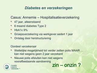 Diabetes en verzekeringen

Casus: Annemie – Hospitalisatieverzekering
  47 jaar, alleenstaand
  6 maand diabetes Type 2
  HbA1c 9%
  Groepsverzekering via werkgever sedert 1 jaar
  Ontslag door herstructurering

Oordeel verzekeraar
  Wettelijke mogelijkheid tot verder zetten polis MAAR …
  kan niet wegens geen 2 jaar verzekerd
  Nieuwe polis afsluiten kan niet wegens
  voorafbestaande aandoening
                                zin – onzin ?
 