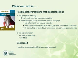 Waar een wil is …
   Hospitalisatieverzekering met diabetesdekking
   1. Via groepsverzekering:
      • Grote bedrijven: meer kans op acceptatie
      • Voortzetting na job op individuele basis nu mogelijk:
             niet afhankelijk van nieuwe wachttijd
             geen bijpremie of beperktere dekking omwille van ziekte of handicap
             2 j aansluiting bij collectieve verzekering en voorheen geen diabetes

   2. Via ziekenfondsen
      • volledige acceptatie
      • wachttijd


   Solidariteit
   • overleg met Assuralia blijft na jaren nog steeds uit
 