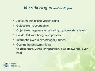 Verzekeringen aanbevelingen


Actuelere medische vragenlijsten
Objectieve risicobepaling
Objectieve gegevensverzameling: opbouw statistieken
Solidariteit voor hoogrisico personen
Informatie over verweermogelijkheden
Overleg beroepsvereniging
verzekeraars, verzekeringsartsen, diabeteswereld, over
heid
 