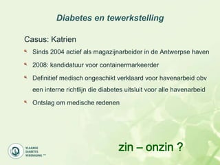 Diabetes en tewerkstelling

Casus: Katrien
  Sinds 2004 actief als magazijnarbeider in de Antwerpse haven

  2008: kandidatuur voor containermarkeerder

  Definitief medisch ongeschikt verklaard voor havenarbeid obv
  een interne richtlijn die diabetes uitsluit voor alle havenarbeid

  Ontslag om medische redenen




                                  zin – onzin ?
 