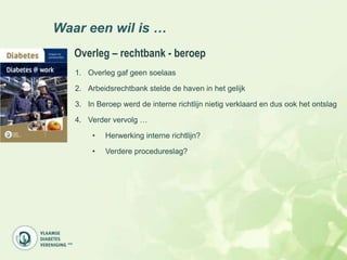 Waar een wil is …
   Overleg – rechtbank - beroep
   1. Overleg gaf geen soelaas

   2. Arbeidsrechtbank stelde de haven in het gelijk

   3. In Beroep werd de interne richtlijn nietig verklaard en dus ook het ontslag

   4. Verder vervolg …

        •   Herwerking interne richtlijn?

        •   Verdere procedureslag?
 