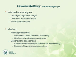 Tewerkstelling: aanbevelingen (1)
Informatiecampagnes:
  ombuigen negatieve imago!
  Overheid: voorbeeldfunctie
  Anti-discriminatiewet


Medisch
  Arbeidsgeneesheer:
     Informeren omtrent moderne behandeling
     Overleg met werkgever en werknemer
  Behandelend geneesheer:
     Aanpassen behandeling ifv streven naar tewerkstelling
     Samenwerking met arbeidsgeneesheer
 