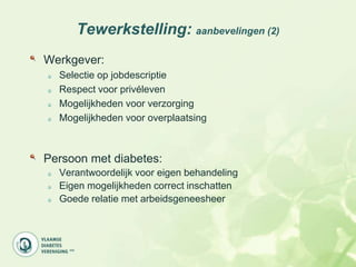Tewerkstelling: aanbevelingen (2)
Werkgever:
  Selectie op jobdescriptie
  Respect voor privéleven
  Mogelijkheden voor verzorging
  Mogelijkheden voor overplaatsing



Persoon met diabetes:
  Verantwoordelijk voor eigen behandeling
  Eigen mogelijkheden correct inschatten
  Goede relatie met arbeidsgeneesheer
 