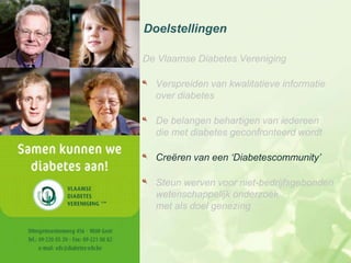 Doelstellingen

De Vlaamse Diabetes Vereniging

  Verspreiden van kwalitatieve informatie
  over diabetes

  De belangen behartigen van iedereen
  die met diabetes geconfronteerd wordt

  Creëren van een ‘Diabetescommunity’

  Steun werven voor niet-bedrijfsgebonden
  wetenschappelijk onderzoek
  met als doel genezing
 