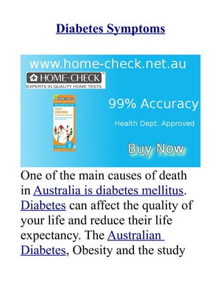 Diabetes Symptoms




One of the main causes of death
in Australia is diabetes mellitus.
Diabetes can affect the quality of
your life and reduce their life
expectancy. The Australian
Diabetes, Obesity and the study
 