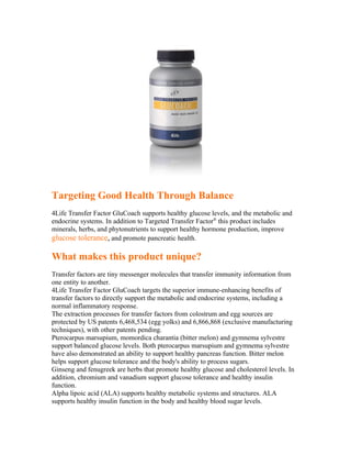 Targeting Good Health Through Balance
4Life Transfer Factor GluCoach supports healthy glucose levels, and the metabolic and
endocrine systems. In addition to Targeted Transfer Factor® this product includes
minerals, herbs, and phytonutrients to support healthy hormone production, improve
glucose tolerance, and promote pancreatic health.

What makes this product unique?
Transfer factors are tiny messenger molecules that transfer immunity information from
one entity to another.
4Life Transfer Factor GluCoach targets the superior immune-enhancing benefits of
transfer factors to directly support the metabolic and endocrine systems, including a
normal inflammatory response.
The extraction processes for transfer factors from colostrum and egg sources are
protected by US patents 6,468,534 (egg yolks) and 6,866,868 (exclusive manufacturing
techniques), with other patents pending.
Pterocarpus marsupium, momordica charantia (bitter melon) and gymnema sylvestre
support balanced glucose levels. Both pterocarpus marsupium and gymnema sylvestre
have also demonstrated an ability to support healthy pancreas function. Bitter melon
helps support glucose tolerance and the body's ability to process sugars.
Ginseng and fenugreek are herbs that promote healthy glucose and cholesterol levels. In
addition, chromium and vanadium support glucose tolerance and healthy insulin
function.
Alpha lipoic acid (ALA) supports healthy metabolic systems and structures. ALA
supports healthy insulin function in the body and healthy blood sugar levels.
 